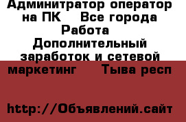 Админитратор-оператор на ПК  - Все города Работа » Дополнительный заработок и сетевой маркетинг   . Тыва респ.